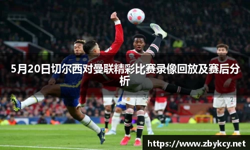 5月20日切尔西对曼联精彩比赛录像回放及赛后分析